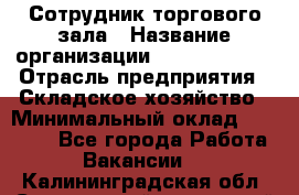 Сотрудник торгового зала › Название организации ­ Team PRO 24 › Отрасль предприятия ­ Складское хозяйство › Минимальный оклад ­ 30 000 - Все города Работа » Вакансии   . Калининградская обл.,Светловский городской округ 